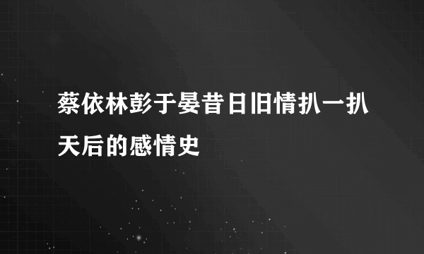 蔡依林彭于晏昔日旧情扒一扒天后的感情史