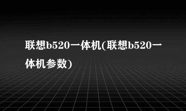 联想b520一体机(联想b520一体机参数)