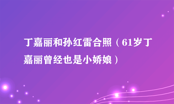 丁嘉丽和孙红雷合照（61岁丁嘉丽曾经也是小娇娘）