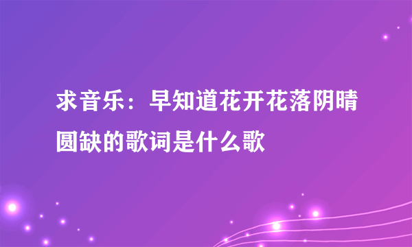 求音乐：早知道花开花落阴晴圆缺的歌词是什么歌