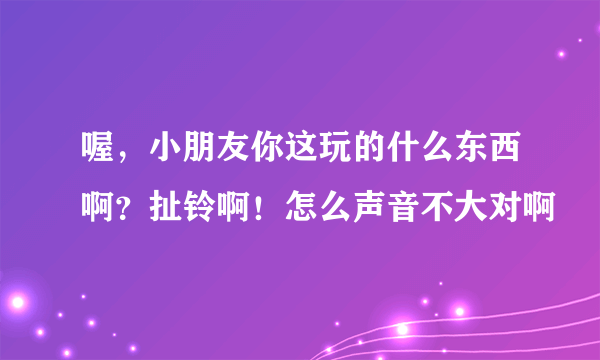 喔，小朋友你这玩的什么东西啊？扯铃啊！怎么声音不大对啊