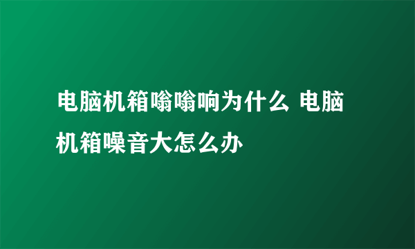 电脑机箱嗡嗡响为什么 电脑机箱噪音大怎么办