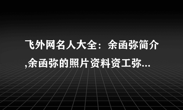 飞外网名人大全：余函弥简介,余函弥的照片资料资工弥简介,资工弥的照片资料