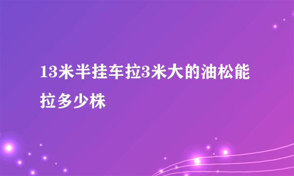 13米半挂车拉3米大的油松能拉多少株