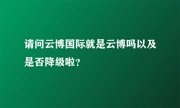 请问云博国际就是云博吗以及是否降级啦？