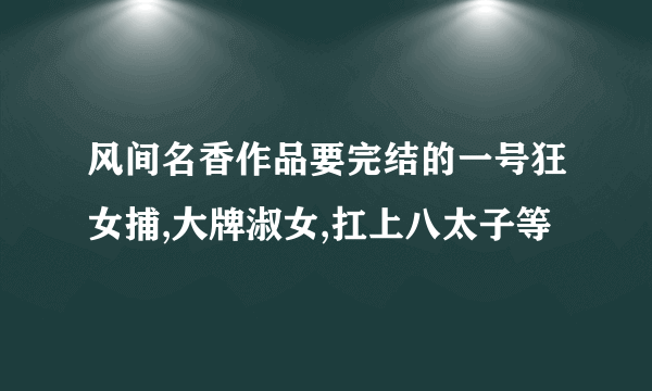 风间名香作品要完结的一号狂女捕,大牌淑女,扛上八太子等