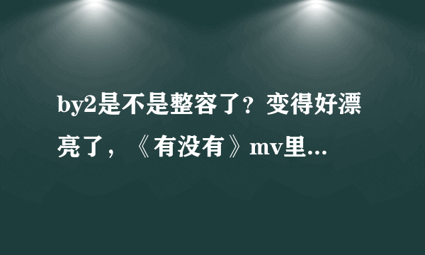 by2是不是整容了？变得好漂亮了，《有没有》mv里，，，，是不是整容了？