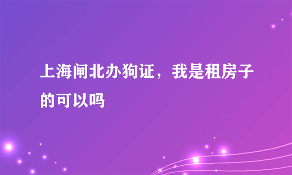 上海闸北办狗证，我是租房子的可以吗