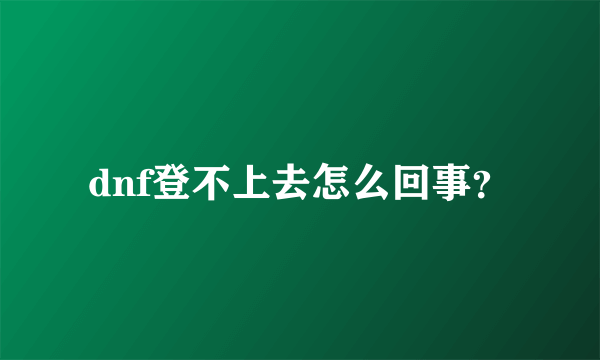 dnf登不上去怎么回事？