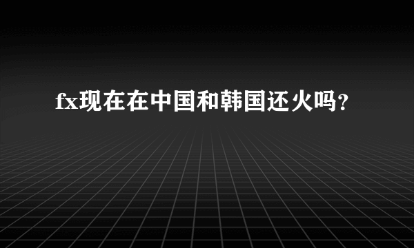 fx现在在中国和韩国还火吗？