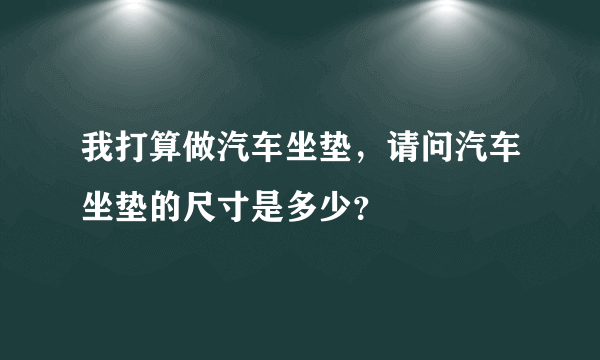 我打算做汽车坐垫，请问汽车坐垫的尺寸是多少？