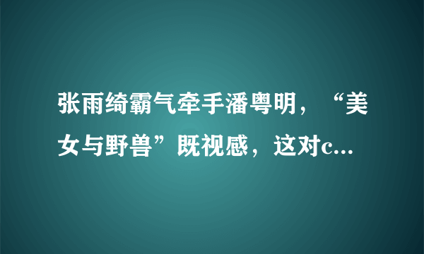 张雨绮霸气牵手潘粤明，“美女与野兽”既视感，这对cp太有违和感