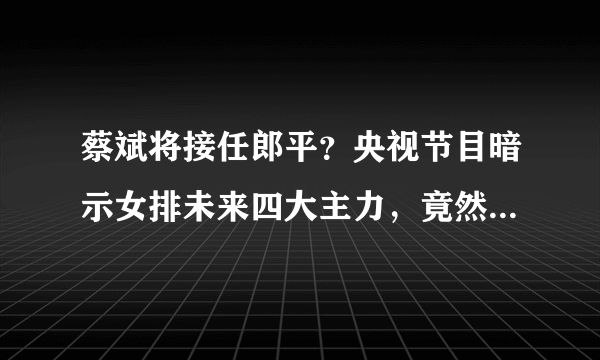 蔡斌将接任郎平？央视节目暗示女排未来四大主力，竟然没有朱婷