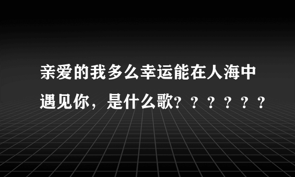 亲爱的我多么幸运能在人海中遇见你，是什么歌？？？？？？