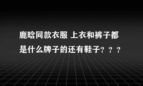 鹿晗同款衣服 上衣和裤子都是什么牌子的还有鞋子？？？