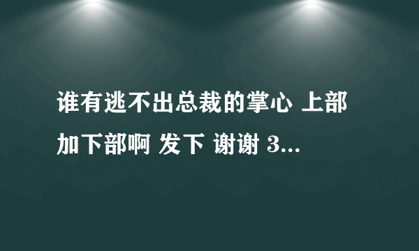 谁有逃不出总裁的掌心 上部加下部啊 发下 谢谢 349256320