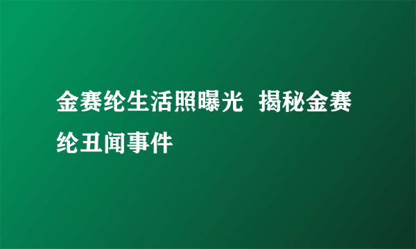 金赛纶生活照曝光  揭秘金赛纶丑闻事件