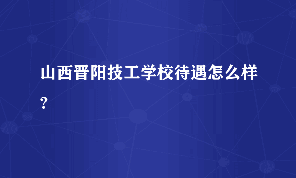 山西晋阳技工学校待遇怎么样？