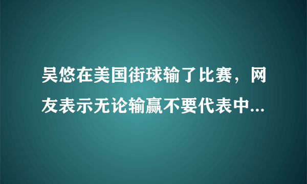 吴悠在美国街球输了比赛，网友表示无论输赢不要代表中国篮球就行，对此你怎么看？