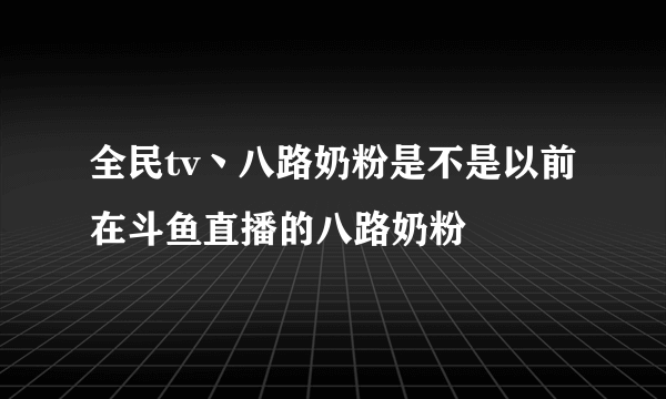 全民tv丶八路奶粉是不是以前在斗鱼直播的八路奶粉