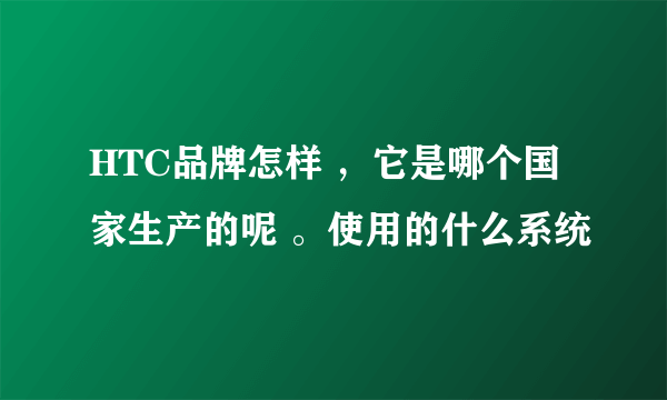 HTC品牌怎样 ，它是哪个国家生产的呢 。使用的什么系统