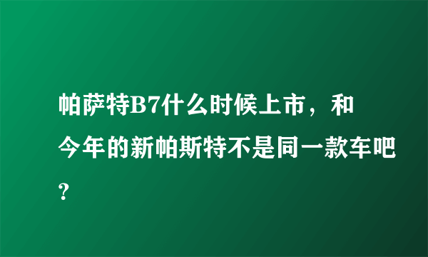 帕萨特B7什么时候上市，和今年的新帕斯特不是同一款车吧？