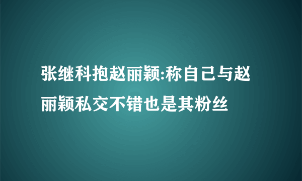 张继科抱赵丽颖:称自己与赵丽颖私交不错也是其粉丝