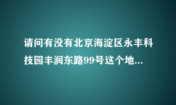 请问有没有北京海淀区永丰科技园丰润东路99号这个地方？在线等答案！