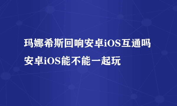 玛娜希斯回响安卓iOS互通吗 安卓iOS能不能一起玩