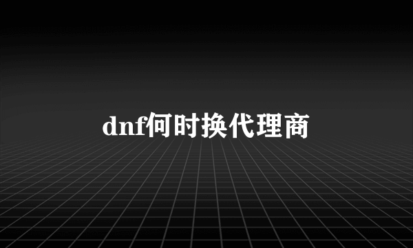 dnf何时换代理商