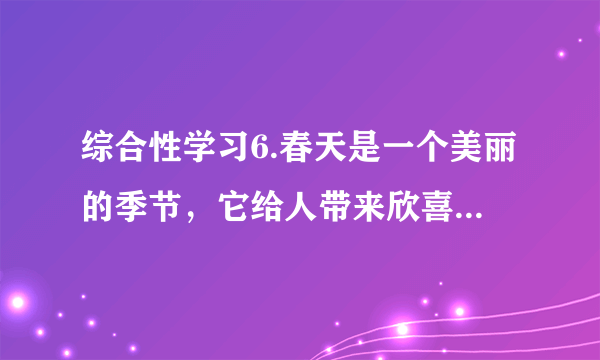 综合性学习6.春天是一个美丽的季节，它给人带来欣喜，带来希望。下面就让我们一起走进春天。（1）【识春】人们对春天的称呼特别多，根据你的积累，请写出几个。      答：______