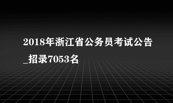 2018年浙江省公务员考试公告_招录7053名