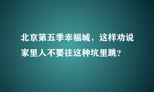 北京第五季幸福城，这样劝说家里人不要往这种坑里跳？