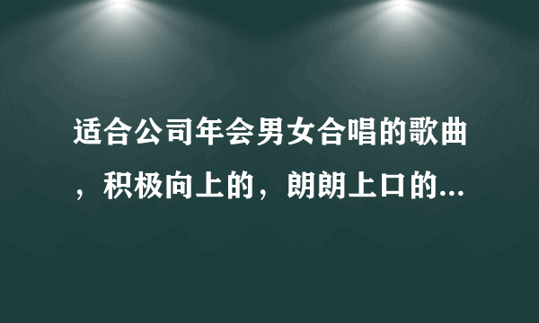 适合公司年会男女合唱的歌曲，积极向上的，朗朗上口的，比较新的歌曲（公司大部分是80后），非常感谢！