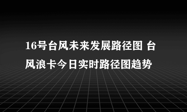 16号台风未来发展路径图 台风浪卡今日实时路径图趋势