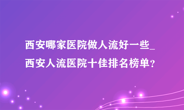 西安哪家医院做人流好一些_西安人流医院十佳排名榜单？