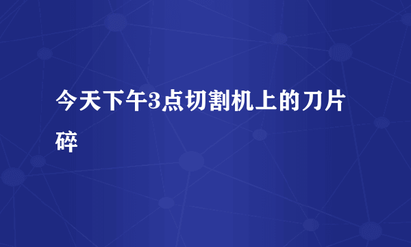 今天下午3点切割机上的刀片碎