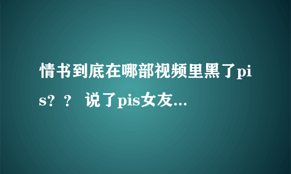 情书到底在哪部视频里黑了pis？？ 说了pis女友什么话？？求指教！！