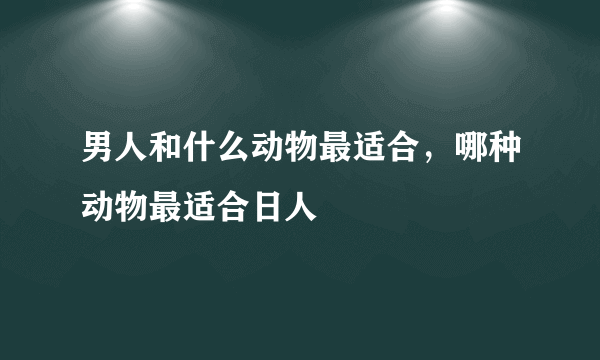 男人和什么动物最适合，哪种动物最适合日人