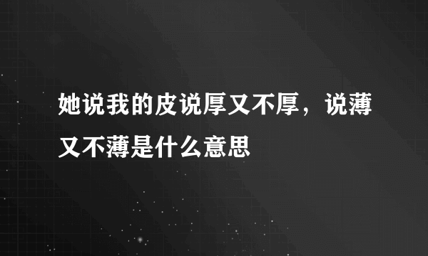 她说我的皮说厚又不厚，说薄又不薄是什么意思