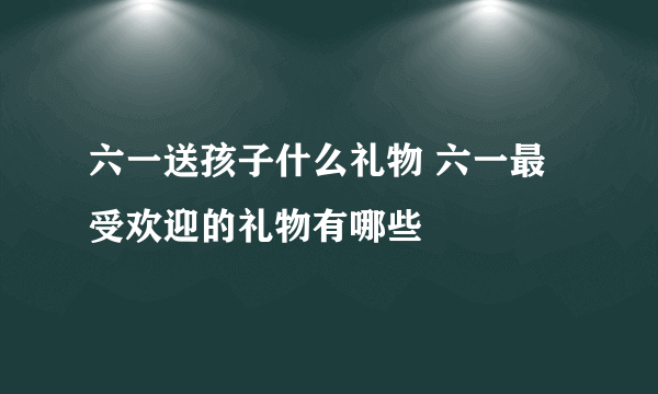 六一送孩子什么礼物 六一最受欢迎的礼物有哪些