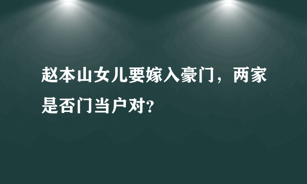 赵本山女儿要嫁入豪门，两家是否门当户对？