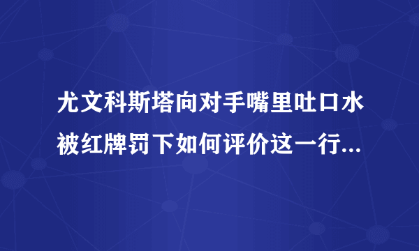 尤文科斯塔向对手嘴里吐口水被红牌罚下如何评价这一行为他会被追加停赛吗