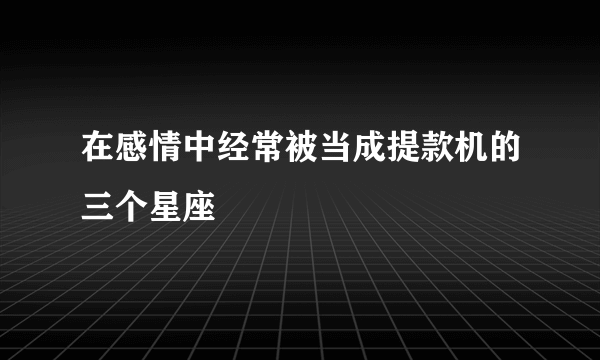 在感情中经常被当成提款机的三个星座