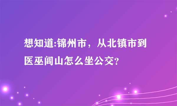 想知道:锦州市，从北镇市到医巫闾山怎么坐公交？