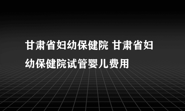 甘肃省妇幼保健院 甘肃省妇幼保健院试管婴儿费用