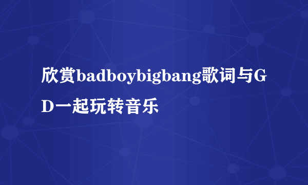 欣赏badboybigbang歌词与GD一起玩转音乐