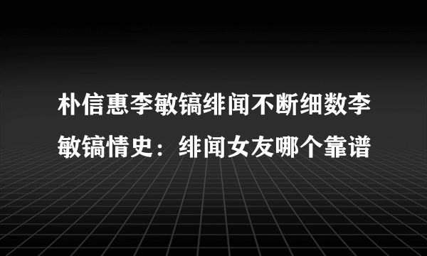 朴信惠李敏镐绯闻不断细数李敏镐情史：绯闻女友哪个靠谱