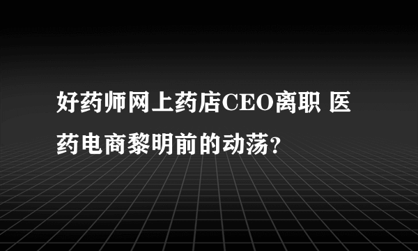 好药师网上药店CEO离职 医药电商黎明前的动荡？