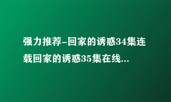 强力推荐-回家的诱惑34集连载回家的诱惑35集在线%观看高 清下载观看家的诱